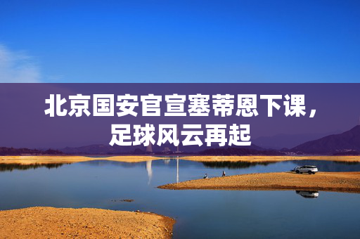 北京国安官宣塞蒂恩下课，足球风云再起