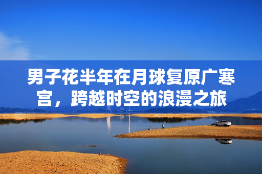 男子花半年在月球复原广寒宫，跨越时空的浪漫之旅