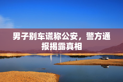 男子别车谎称公安，警方通报揭露真相