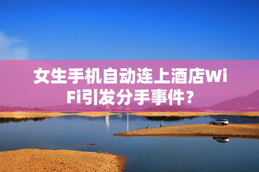 女生手机自动连上酒店WiFi引发分手事件？