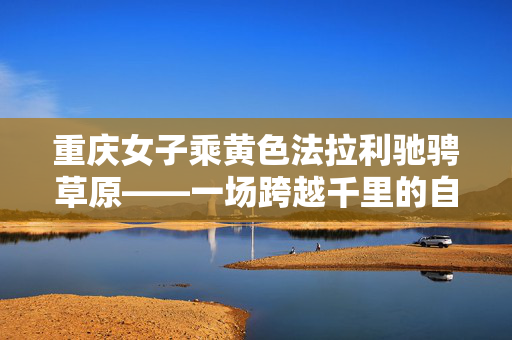 重庆女子乘黄色法拉利驰骋草原——一场跨越千里的自驾之旅