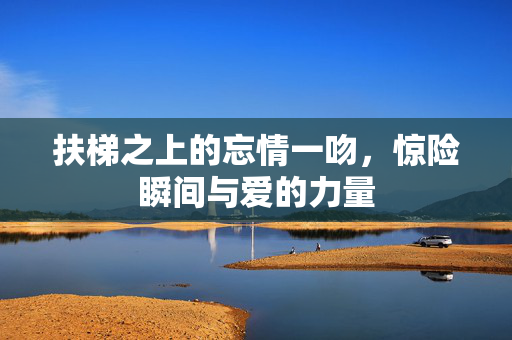 扶梯之上的忘情一吻，惊险瞬间与爱的力量