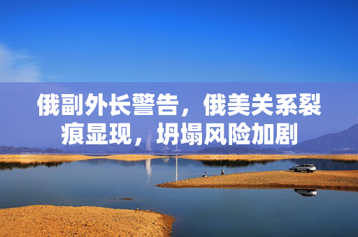 俄副外长警告，俄美关系裂痕显现，坍塌风险加剧