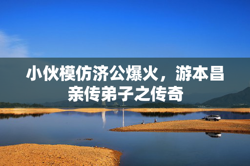 小伙模仿济公爆火，游本昌亲传弟子之传奇