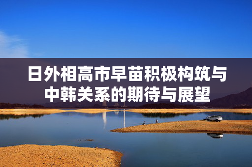 日外相高市早苗积极构筑与中韩关系的期待与展望