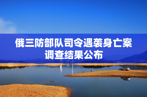 俄三防部队司令遇袭身亡案调查结果公布
