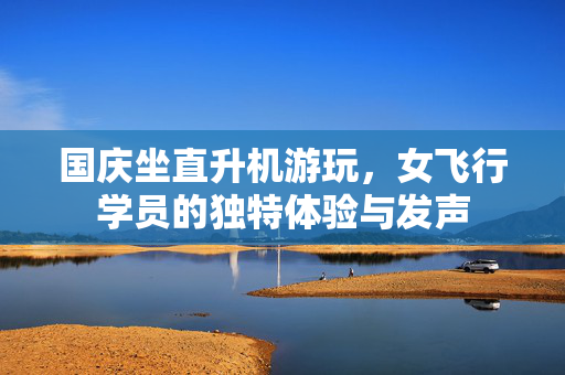 国庆坐直升机游玩，女飞行学员的独特体验与发声