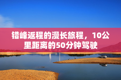 错峰返程的漫长旅程，10公里距离的50分钟驾驶