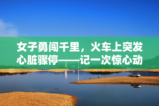 女子勇闯千里，火车上突发心脏骤停——记一次惊心动魄的出游经历