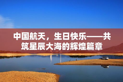中国航天，生日快乐——共筑星辰大海的辉煌篇章