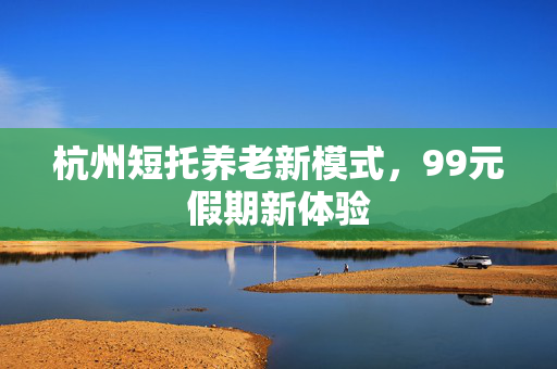 杭州短托养老新模式，99元假期新体验