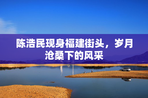 陈浩民现身福建街头，岁月沧桑下的风采