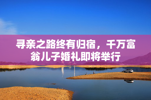 寻亲之路终有归宿，千万富翁儿子婚礼即将举行