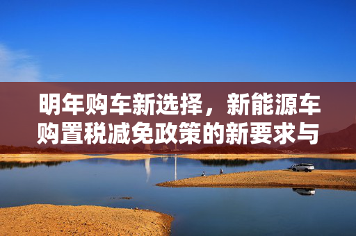 明年购车新选择，新能源车购置税减免政策的新要求与展望
