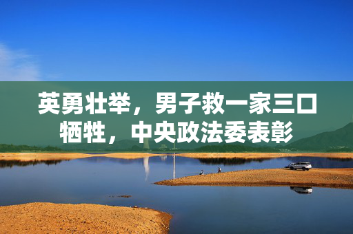 英勇壮举，男子救一家三口牺牲，中央政法委表彰