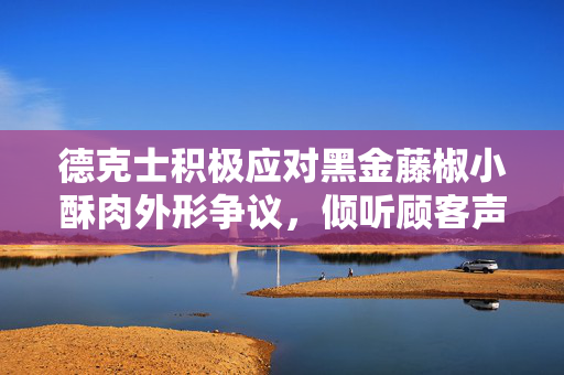 德克士积极应对黑金藤椒小酥肉外形争议，倾听顾客声音，持续改进产品品质