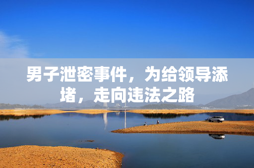 男子泄密事件，为给领导添堵，走向违法之路