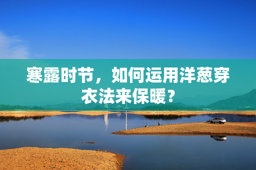 寒露时节，如何运用洋葱穿衣法来保暖？