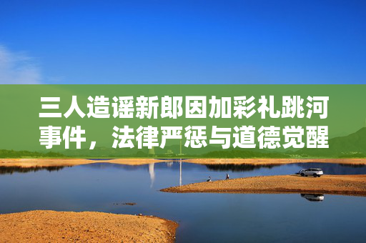 三人造谣新郎因加彩礼跳河事件，法律严惩与道德觉醒