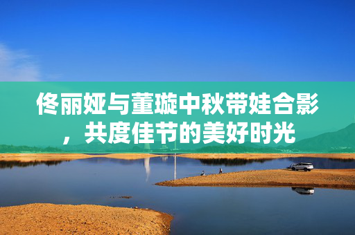 佟丽娅与董璇中秋带娃合影，共度佳节的美好时光