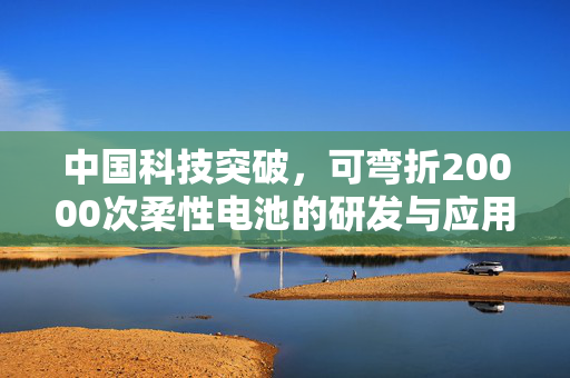 中国科技突破，可弯折20000次柔性电池的研发与应用