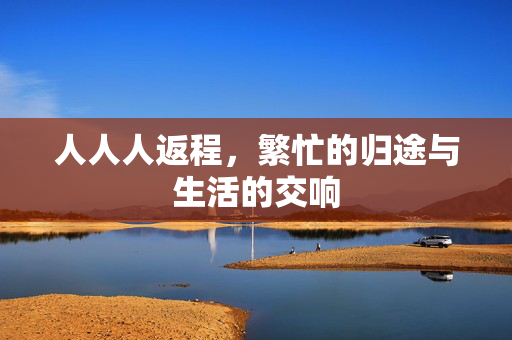 人人人返程，繁忙的归途与生活的交响