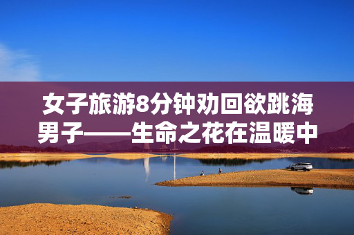女子旅游8分钟劝回欲跳海男子——生命之花在温暖中绽放