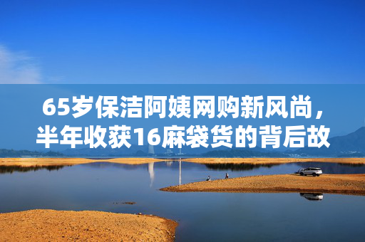 65岁保洁阿姨网购新风尚，半年收获16麻袋货的背后故事