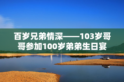 百岁兄弟情深——103岁哥哥参加100岁弟弟生日宴