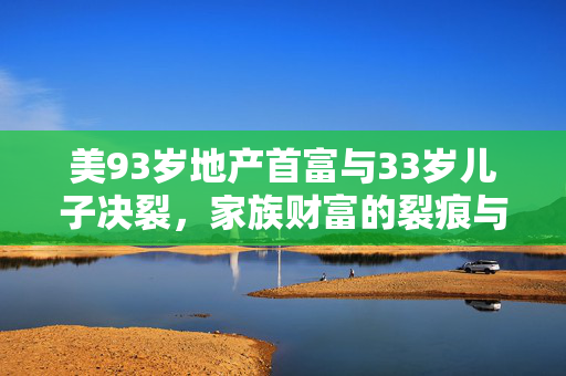 美93岁地产首富与33岁儿子决裂，家族财富的裂痕与反思