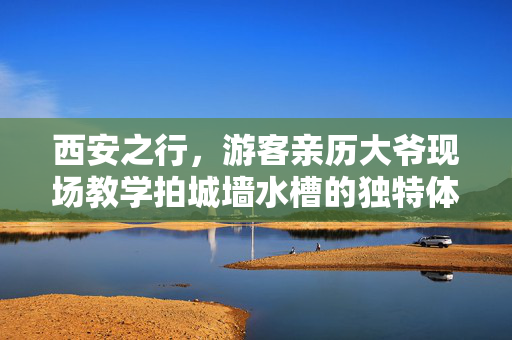 西安之行，游客亲历大爷现场教学拍城墙水槽的独特体验