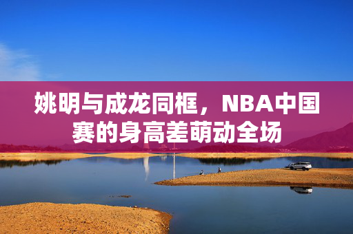 姚明与成龙同框，NBA中国赛的身高差萌动全场