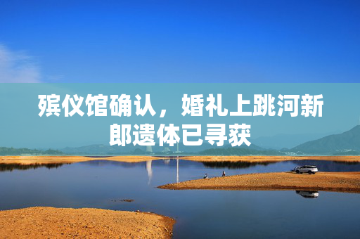 殡仪馆确认，婚礼上跳河新郎遗体已寻获
