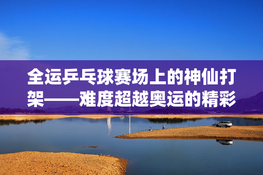 全运乒乓球赛场上的神仙打架——难度超越奥运的精彩对决