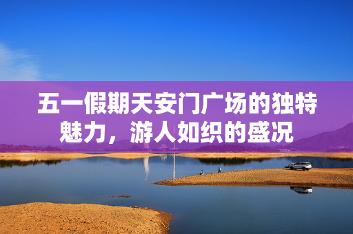 五一假期天安门广场的独特魅力，游人如织的盛况