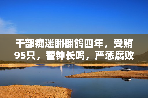 干部痴迷翻翻鸽四年，受贿95只，警钟长鸣，严惩腐败