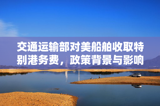 交通运输部对美船舶收取特别港务费，政策背景与影响分析