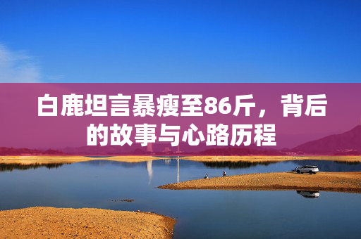 白鹿坦言暴瘦至86斤，背后的故事与心路历程