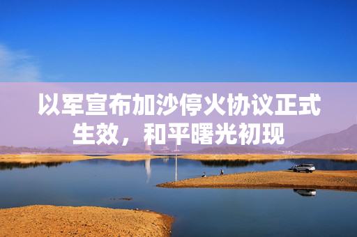 以军宣布加沙停火协议正式生效，和平曙光初现