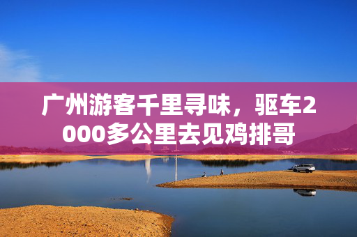广州游客千里寻味，驱车2000多公里去见鸡排哥