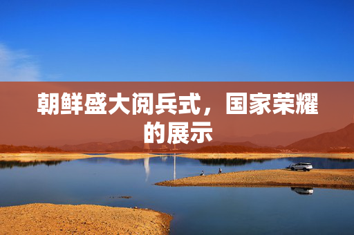 朝鲜盛大阅兵式，国家荣耀的展示