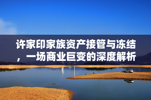 许家印家族资产接管与冻结，一场商业巨变的深度解析