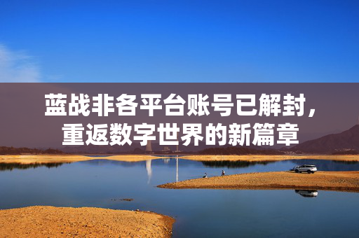 蓝战非各平台账号已解封，重返数字世界的新篇章