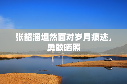 张韶涵坦然面对岁月痕迹，勇敢晒照