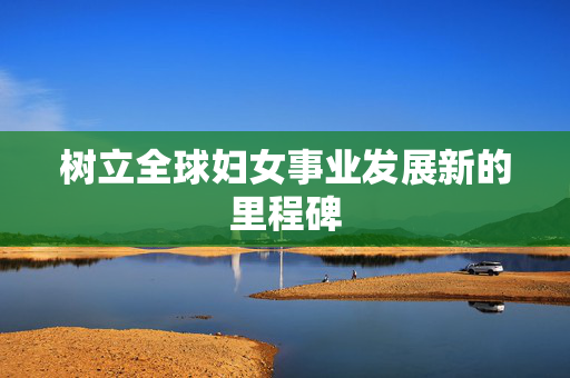 树立全球妇女事业发展新的里程碑