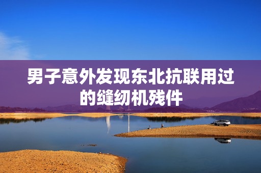 男子意外发现东北抗联用过的缝纫机残件