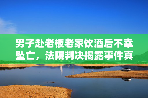 男子赴老板老家饮酒后不幸坠亡，法院判决揭露事件真相