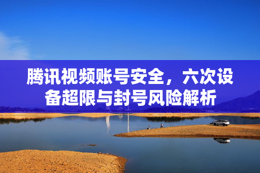 腾讯视频账号安全，六次设备超限与封号风险解析