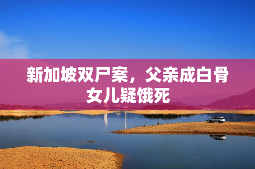新加坡双尸案，父亲成白骨女儿疑饿死