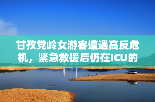 甘孜党岭女游客遭遇高反危机，紧急救援后仍在ICU的救治历程